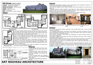 ART NOUVEAU ARCHITECTURE
Mahak Gupta
14 arch 014
B.arch 3 YEAR
A.C.A, Agra
Sheet No
2
Sign
Date
20/03/17
Hill House (1902 to 1903 )
Architect : Charles Rennie Mackintosh
Location : Helensburgh, Scotland
Construction System : Bearing masonry
Climate : Temperate
Context : Rural or suburban
Style : Art Nouveau
Notes : Asymmetrical romantic massing.
Design
•The narrow building stretches west to east with an entrance off the road
to the west, so that all major rooms face south to the view of the estuary.
•At the eastern end of these major rooms a wing extends north, with
rooms for the kitchen and services and the children.
•Out of these simple wings volumes extend, a curving stair volume to the
north, a sunny drawing room bay to the south, a curved bay for the
bedroom, compositional extrusions in the simple major volumes which
focus views and bring in light.
•Hill House, the largest and finest of Mackintosh's domestic buildings,
occupies a hillside side that looks out over the Clyde estuary, and is
surrounded by grounds meticulously landscaped by Mackintosh, who
went to the extent of instructing that the trees be clipped according to his
manner of drawing them.
• Built from local sandstone and rough-cast rendered, the house bears
the image of Scottish baronial traditions.
Ground Floor Plan First Floor Plan
Interior
• Mackintosh used different materials, colours, and lighting, when necessary to perform a
full experiential transition from one point to another .
• All in such an elegant and well planned manner, that with the absence of one the other
would mar.
• Delicately stenciled interior decoration using designs of roses, thistles & other plants
creates the feel of an indoor garden enhanced by clever use of abundant natural light
provided by the open site, overlooking the Firth of Clyde.
• The stylish fittings & furniture, include Mackintosh’s famous ladder black chairs.
• Beautiful decorative coloured glass & tiles are used throughtout.
Exterior
• The uniform and grayish exterior treatment of the building blends with in with the cold
cloud sky of Scotland.
• The completely asymmetrical construction forms different roof level and shapes, and also
records Mackintosh’s appreciation for A.W.N. pugin’s picturesque utility where the exterior
contour evolves from the interior planning.
• The minimum decoration, heavy walls, and rectangular and square windows express a
strong, sober construction.
• The exterior qualities of the building are nearly the opposite of the warm, exotic, carefully
decorated and smooth interior.
• Again, Mackintosh relates to Pugin’s theory by minimizing exterior decoration to emphasize
the interior design: the transition from outside world into a safe, fantastic inside space.
• Paint analysis of the harling on the exterior shows that it might have been left as an
unpainted pale grey initially
•The house is load bearing stone masonry. The local codes discouraged brick masonry, as it
would have lowered the standard of construction in the wealthy community. Over the stone
is applied a mixture of cement and crushed pebbles. This gives added protection against
infiltration of the elements
Second Floor Plan
Trademark motifs used in the Hill
House
Dining room of Hill
House
Bedroom of the Hill house
Front view of the grayish exterior Back view of the grayish exterior View of doorwayELEVATION OF THE HILL HOUSE
Material
• Largely snecked rubble, with brick used
for the gable and the upper parts of the
chimneys.
• The use of stone is said to have been a
condition of the feu. The quarry has not
so far been identified. It is a porous red
sandstone.
•It has not always been laid correctly,
which has caused it to be weakened by
water ingress.
• Mackintosh chose Ballachulish slates for
the roof.
 