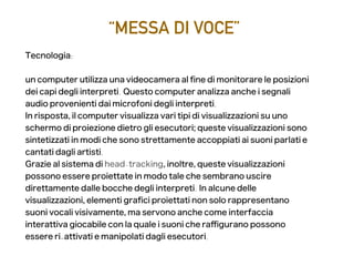 “MESSA DI VOCE”
Tecnologia:
un computer utilizza una videocamera al fne di monitorare le posizioni
dei capi degli interpreti. Questo computer analizza anche i segnali
audio provenienti dai microfoni degli interpreti.
In risposta, il computer visualizza vari tipi di visualizzazioni su uno
schermo di proiezione dietro gli esecutori; queste visualizzazioni sono
sintetizzati in modi che sono strettamente accoppiati ai suoni parlati e
cantati dagli artisti.
Grazie al sistema di head-tracking, inoltre, queste visualizzazioni
possono essere proiettate in modo tale che sembrano uscire
direttamente dalle bocche degli interpreti. In alcune delle
visualizzazioni, elementi grafci proiettati non solo rappresentano
suoni vocali visivamente, ma servono anche come interfaccia
interattiva giocabile con la quale i suoni che rafgurano possono
essere ri-attivati ​​e manipolati dagli esecutori.
 