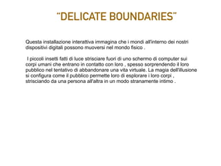 “DELICATE BOUNDARIES”
Questa installazione interattiva immagina che i mondi all'interno dei nostri
dispositivi digitali possono muoversi nel mondo fisico .
I piccoli insetti fatti di luce strisciare fuori di uno schermo di computer sui
corpi umani che entrano in contatto con loro , spesso sorprendendo il loro
pubblico nel tentativo di abbandonare una vita virtuale. La magia dell'illusione
si configura come il pubblico permette loro di esplorare i loro corpi ,
strisciando da una persona all'altra in un modo stranamente intimo .
 