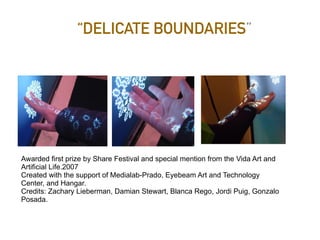 “DELICATE BOUNDARIES”
Awarded first prize by Share Festival and special mention from the Vida Art and
Artificial Life.2007
Created with the support of Medialab-Prado, Eyebeam Art and Technology
Center, and Hangar.
Credits: Zachary Lieberman, Damian Stewart, Blanca Rego, Jordi Puig, Gonzalo
Posada.
 