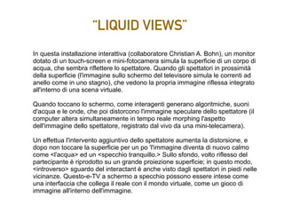 “LIQUID VIEWS”
In questa installazione interattiva (collaboratore Christian A. Bohn), un monitor
dotato di un touch-screen e mini-fotocamera simula la superficie di un corpo di
acqua, che sembra riflettere lo spettatore. Quando gli spettatori in prossimità
della superficie (l'immagine sullo schermo del televisore simula le correnti ad
anello come in uno stagno), che vedono la propria immagine riflessa integrato
all'interno di una scena virtuale.
Quando toccano lo schermo, come interagenti generano algoritmiche, suoni
d'acqua e le onde, che poi distorcono l'immagine speculare dello spettatore (il
computer altera simultaneamente in tempo reale morphing l'aspetto
dell'immagine dello spettatore, registrato dal vivo da una mini-telecamera).
Un effettua l'intervento aggiuntivo dello spettatore aumenta la distorsione, e
dopo non toccare la superficie per un po 'l'immagine diventa di nuovo calmo
come <l'acqua> ed un <specchio tranquillo.> Sullo sfondo, volto riflesso del
partecipante è riprodotto su un grande proiezione superficie; in questo modo,
<introverso> sguardo del interactant è anche visto dagli spettatori in piedi nelle
vicinanze. Questo-e-TV a schermo a specchio possono essere intese come
una interfaccia che collega il reale con il mondo virtuale, come un gioco di
immagine all'interno dell'immagine.
 