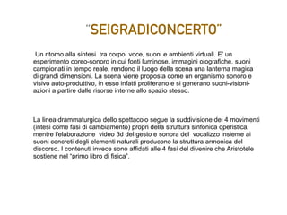 “SEIGRADICONCERTO”
Un ritorno alla sintesi tra corpo, voce, suoni e ambienti virtuali. E’ un
esperimento coreo-sonoro in cui fonti luminose, immagini olografiche, suoni
campionati in tempo reale, rendono il luogo della scena una lanterna magica
di grandi dimensioni. La scena viene proposta come un organismo sonoro e
visivo auto-produttivo, in esso infatti proliferano e si generano suoni-visioni-
azioni a partire dalle risorse interne allo spazio stesso.
La linea drammaturgica dello spettacolo segue la suddivisione dei 4 movimenti
(intesi come fasi di cambiamento) propri della struttura sinfonica operistica,
mentre l'elaborazione video 3d del gesto e sonora del vocalizzo insieme ai
suoni concreti degli elementi naturali producono la struttura armonica del
discorso. I contenuti invece sono affidati alle 4 fasi del divenire che Aristotele
sostiene nel “primo libro di fisica”.
 