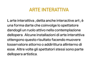 ARTE INTERATTIVA
L'' arte interattiva (detta anche interactive art) è
una forma d' arte che coinvolge lo spettatore
dandogli un ruolo attivo nella contemplazione
dell' opera. Alcune installazioni di arte interattiva
ottengono questo risultato facendo muovere
l' osservatore attorno o addirittura all' interno di
esse. Altre volte gli spettatori stessi sono parte
dell' opera artistica.
 
