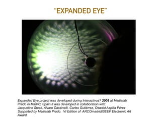 “EXPANDED EYE”
Expanded Eye project was developed during Interactivos? 2008 at Medialab
Prado in Madrid, Spain.It was developed in collaboration with:
Jacqueline Steck, Alvaro Cassinelli, Carles Gutiérrez, Oswald Aspilla Pérez
Supported by Medialab Prado. VI Edition of ARCOmadrid/BEEP Electronic Art
Award
 