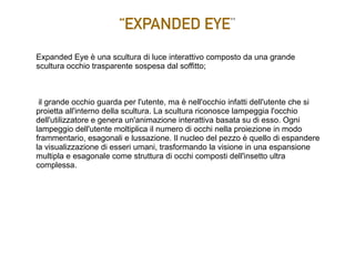 “EXPANDED EYE”
Expanded Eye è una scultura di luce interattivo composto da una grande
scultura occhio trasparente sospesa dal soffitto;
il grande occhio guarda per l'utente, ma è nell'occhio infatti dell'utente che si
proietta all'interno della scultura. La scultura riconosce lampeggia l'occhio
dell'utilizzatore e genera un'animazione interattiva basata su di esso. Ogni
lampeggio dell'utente moltiplica il numero di occhi nella proiezione in modo
frammentario, esagonali e lussazione. Il nucleo del pezzo è quello di espandere
la visualizzazione di esseri umani, trasformando la visione in una espansione
multipla e esagonale come struttura di occhi composti dell'insetto ultra
complessa.
 