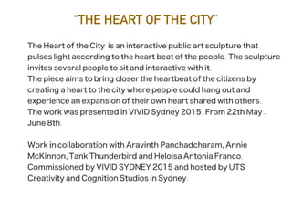 “THE HEART OF THE CITY”
The Heart of the City is an interactive public art sculpture that
pulses light according to the heart beat of the people. The sculpture
invites several people to sit and interactive with it.
The piece aims to bring closer the heartbeat of the citizens by
creating a heart to the city where people could hang out and
experience an expansion of their own heart shared with others.
The work was presented in VIVID Sydney 2015. From 22th May -
June 8th.
Work in collaboration with Aravinth Panchadcharam, Annie
McKinnon, Tank Thunderbird and Heloisa Antonia Franco.
Commissioned by VIVID SYDNEY 2015 and hosted by UTS
Creativity and Cognition Studios in Sydney.
 