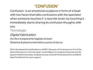 “CONFUSION”
Confusion" is an emotional sculpture in form of a head
with two faces that talks confusions with the spectator
when someone touches it´s neurotic brain, by touching it
immediately starts sharing its confusion thoughts with
you.
Tecnologia:
Digital fabrication
Acrilico trasparente tagliato al laser
Sistema di plasma interattivo,suono al tocco.
Work developed during Residence at MAC, Museum of Contemporary Art of Gaz
Natural Fenosa in La Coruña, Spain. Achim Meyer for programming interactivity
Ignacio Pedreira Gonzalez, Rodoldo Acosta, Aravinth Panchadcharam and Berlin
OpenTechSchool for tech support.
 