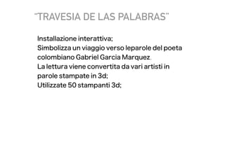 “TRAVESIA DE LAS PALABRAS”
Installazione interattiva;
Simbolizza un viaggio verso leparole del poeta
colombiano Gabriel Garcia Marquez.
La lettura viene convertita da vari artisti in
parole stampate in 3d;
Utilizzate 50 stampanti 3d;
 
