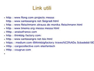 Link utili
● http://www.fong.com/projects/messa/
http://www.santasangre.net/Seigradi.html
● http://www.feischmann-strauss.de/monika-feischmann.html
● http://www.tmema.org/messa/messa.html
● Http://anaisafranco.com
● http://thinkbig-factory.com/
● http://www.santasangre.net/bio.html
● https://medium.com/@thinkbigfactory/traves%C3%ADa-5cbadebb180
● Http://cargocollective.com/elasfantech
● Http://csugrue.com
●
 