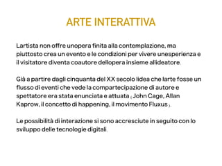 ARTE INTERATTIVA
L' artista non ofre un' opera fnita alla contemplazione, ma
piuttosto crea un evento e le condizioni per vivere un' esperienza e
il visitatore diventa coautore dell' opera insieme all' ideatore.
Già a partire dagli cinquanta del XX secolo l' idea che l' arte fosse un
fusso di eventi che vede la compartecipazione di autore e
spettatore era stata enunciata e attuata (John Cage, Allan
Kaprow, il concetto di happening, il movimento Fluxus).
Le possibilità di interazione si sono accresciute in seguito con lo
sviluppo delle tecnologie digitali.
 