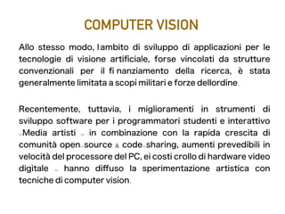 COMPUTER VISION
Allo stesso modo, l' ambito di sviluppo di applicazioni per le
tecnologie di visione artifciale, forse vincolati da strutture
convenzionali per il f nanziamento della ricerca, è stata
generalmente limitata a scopi militari e forze dell' ordine.
Recentemente, tuttavia, i miglioramenti in strumenti di
sviluppo software per i programmatori studenti e interattivo
-Media artisti - in combinazione con la rapida crescita di
comunità open-source & code-sharing, aumenti prevedibili in
velocità del processore del PC, ei costi crollo di hardware video
digitale - hanno difuso la sperimentazione artistica con
tecniche di computer vision.
 