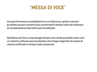 “MESSA DI VOCE”
Una performance e installazione in cui il discorso, grida e canzoni
prodotte da due cantanti sono aumentati in tempo reale dal software
di visualizzazione interattivo personalizzato.
Nel Messa di Voce, la tecnologia di base che rende possibile tutto ciò è
un sistema software personalizzato che integra algoritmi di analisi di
visione artifciale in tempo reale e di parola.
 