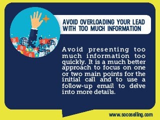 Avoid presenting too
much information too
quickly. It is a much better
approach to focus on one
or two main points for the
initial call and to use a
follow-up email to delve
into more details.
AVOID OVERLOADING YOUR LEAD
WITH TOO MUCH INFORMATION
www.socoselling.com
 