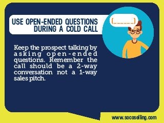 USE OPEN-ENDED QUESTIONS
DURING A COLD CALL
Keep the prospect talking by
a s k i n g o p e n - e n d e d
questions. Remember the
call should be a 2-way
conversation not a 1-way
sales pitch.
www.socoselling.com
 
