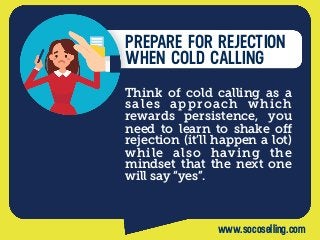 PREPARE FOR REJECTION
WHEN COLD CALLING
Think of cold calling as a
sales approach which
rewards persistence, you
need to learn to shake oﬀ
rejection (it’ll happen a lot)
while also having the
mindset that the next one
will say “yes”.
www.socoselling.com
 