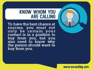 KNOW WHOM YOU
ARE CALLING
To have the best chance at
success, you must not
only be certain your
contact is in a position to
buy from you, but you
also need to know why
the person should want to
buy from you.
www.socoselling.com
 