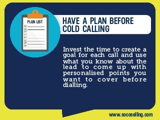 HAVE A PLAN BEFORE
COLD CALLING
Invest the time to create a
goal for each call and use
what you know about the
lead to come up with
personalised points you
want to cover before
dialling.
www.socoselling.com
 