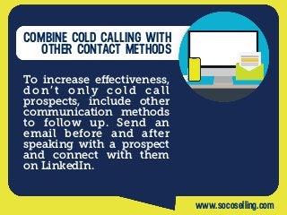 COMBINE COLD CALLING WITH
OTHER CONTACT METHODS
To increase eﬀectiveness,
d o n’ t o n ly c o l d c a l l
prospects, include other
communication methods
to follow up. Send an
email before and after
speaking with a prospect
and connect with them
on LinkedIn.
www.socoselling.com
 