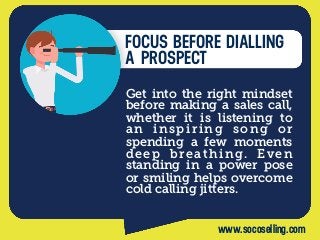 FOCUS BEFORE DIALLING
A PROSPECT
Get into the right mindset
before making a sales call,
whether it is listening to
an inspiring song or
spending a few moments
deep breathing. Even
standing in a power pose
or smiling helps overcome
cold calling jitters.
www.socoselling.com
 