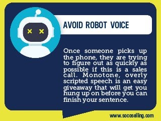 AVOID ROBOT VOICE
Once someone picks up
the phone, they are trying
to ﬁgure out as quickly as
possible if this is a sales
call. Monotone, overly
scripted speech is an easy
giveaway that will get you
hung up on before you can
ﬁnish your sentence.
www.socoselling.com
 