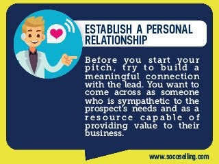 ESTABLISH A PERSONAL
RELATIONSHIP
Before you start your
pitch, try to build a
meaningful connection
with the lead. You want to
come across as someone
who is sympathetic to the
prospect’s needs and as a
r e s o u r c e c a p a b l e  o f
providing  value to their
business.
www.socoselling.com
 