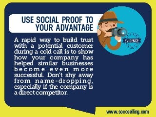 USE SOCIAL PROOF TO
YOUR ADVANTAGE
A rapid  way to build trust
with a potential customer
during a cold call is to show
how your company has
helped  similar businesses
b e c o m e e v e n  m o r e
successful. Don’t shy away
from name-dropping,
especially if the company is
a direct competitor. 
www.socoselling.com
 