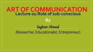 ART OF COMMUNICATION
Lecture 01:Role of sub-conscious
By
Sagheer Ahmed
(Researcher, Educationalist, Entrepreneur)
 