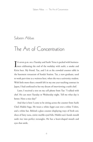 Sabeen Abbas — The Art of Concentration




Sabeen Abbas

The Art of Concentration

I  t’s seven p.m. on a Tuesday and Sushi Tetsu is packed with business-
   men celebrating the end of the workday with sushi, a smoke and
Kirin beer. My friend, Tae, and I sit at the crowded counter table in
the basement restaurant of Sendai Station. Tae, a new graduate, used
to work part-time as a waitress here, when she was a university student.
With little more than a month left in my one year teaching contract in
Japan, I had confessed to her my dream of interviewing a sushi chef.
    Later, I received a text on my cell phone from Tae: “I talked with
chef. He can meet Tuesday or Wednesday night. Tell me what day is
better. Have a nice day!”
    And that is how I came to be sitting across the counter from Sushi
Chef, Hideki Soga. He wears a white happi coat over a white T-shirt,
and a white hat. Behind a glass counter displaying trays of fresh uni,
slices of fatty tuna, entire marble-eyed fish, Hideki-san’s hands mould
sushi rice into perfect rectangles. He has a heart-shaped mouth and
eyes that smile.



                                   6
 