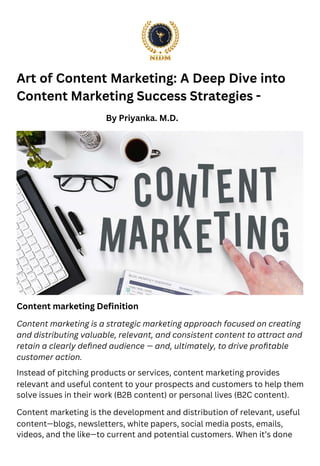 Art of Content Marketing: A Deep Dive into
Content Marketing Success Strategies -
Content marketing Deﬁnition
By Priyanka. M.D.
Content marketing is a strategic marketing approach focused on creating
and distributing valuable, relevant, and consistent content to attract and
retain a clearly deﬁned audience — and, ultimately, to drive proﬁtable
customer action.
Instead of pitching products or services, content marketing provides
relevant and useful content to your prospects and customers to help them
solve issues in their work (B2B content) or personal lives (B2C content).
Content marketing is the development and distribution of relevant, useful
content—blogs, newsletters, white papers, social media posts, emails,
videos, and the like—to current and potential customers. When it’s done
 