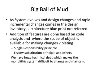 Big Ball of Mud
• As System evolves and design changes and rapid
incremental changes comes in the design
inventory , architecture blue print not referred.
• Addition of features are done based on code
analysis and where the scope of object is
available for making changes violating
– Single Responsibility principle
– Liskow substitution principle and others
We have huge technical debt which makes the
monolithic system difficult to change and maintain.
 