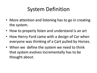 System Definition
• More attention and listening has to go in creating
the system.
• How to properly listen and understand is an art
• How Henry Ford came with a design of Car when
everyone was thinking of a Cart pulled by Horses.
• When we define the system we need to think
that system evolves incrementally has to be
thought about.
 