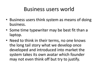 Business users world
• Business users think system as means of doing
business.
• Some time typewriter may be best fit than a
laptop.
• Need to think in their terms, no one knows
the long tail story what we develop once
developed and introduced into market the
system takes its own avatar which founder
may not even think off but try to justify.
 