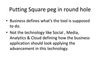 Putting Square peg in round hole
• Business defines what’s the tool is supposed
to do.
• Not the technology like Social , Media,
Analytics & Cloud defining how the business
application should look applying the
advancement in this technology.
 