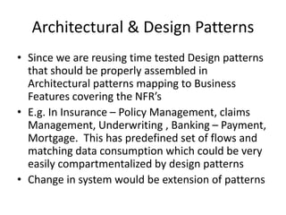 Architectural & Design Patterns
• Since we are reusing time tested Design patterns
that should be properly assembled in
Architectural patterns mapping to Business
Features covering the NFR’s
• E.g. In Insurance – Policy Management, claims
Management, Underwriting , Banking – Payment,
Mortgage. This has predefined set of flows and
matching data consumption which could be very
easily compartmentalized by design patterns
• Change in system would be extension of patterns
 