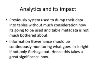 Analytics and its impact
• Previously system used to dump their data
into tables without much consideration how
its going to be used and table metadata is not
much bothered about.
• Information Governance should be
continuously monitoring what goes in is right
if not only Garbage out. Hence this takes a
great significance now.
 