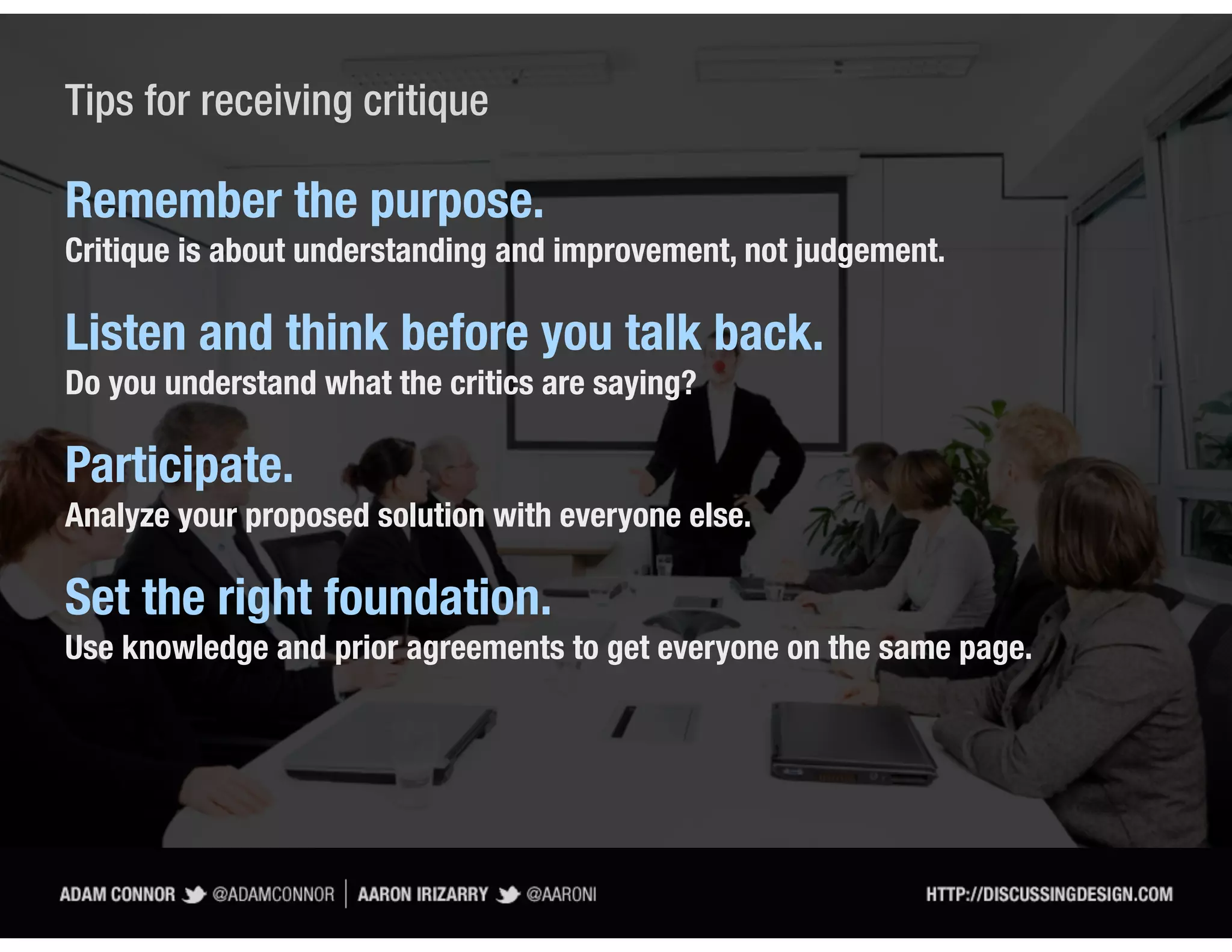 Tips for receiving critique

Remember the purpose.
Critique is about understanding and improvement, not judgement.

Listen and think before you talk back.
Do you understand what the critics are saying?

Participate.
Analyze your proposed solution with everyone else.

Set the right foundation.
Use knowledge and prior agreements to get everyone on the same page.
 