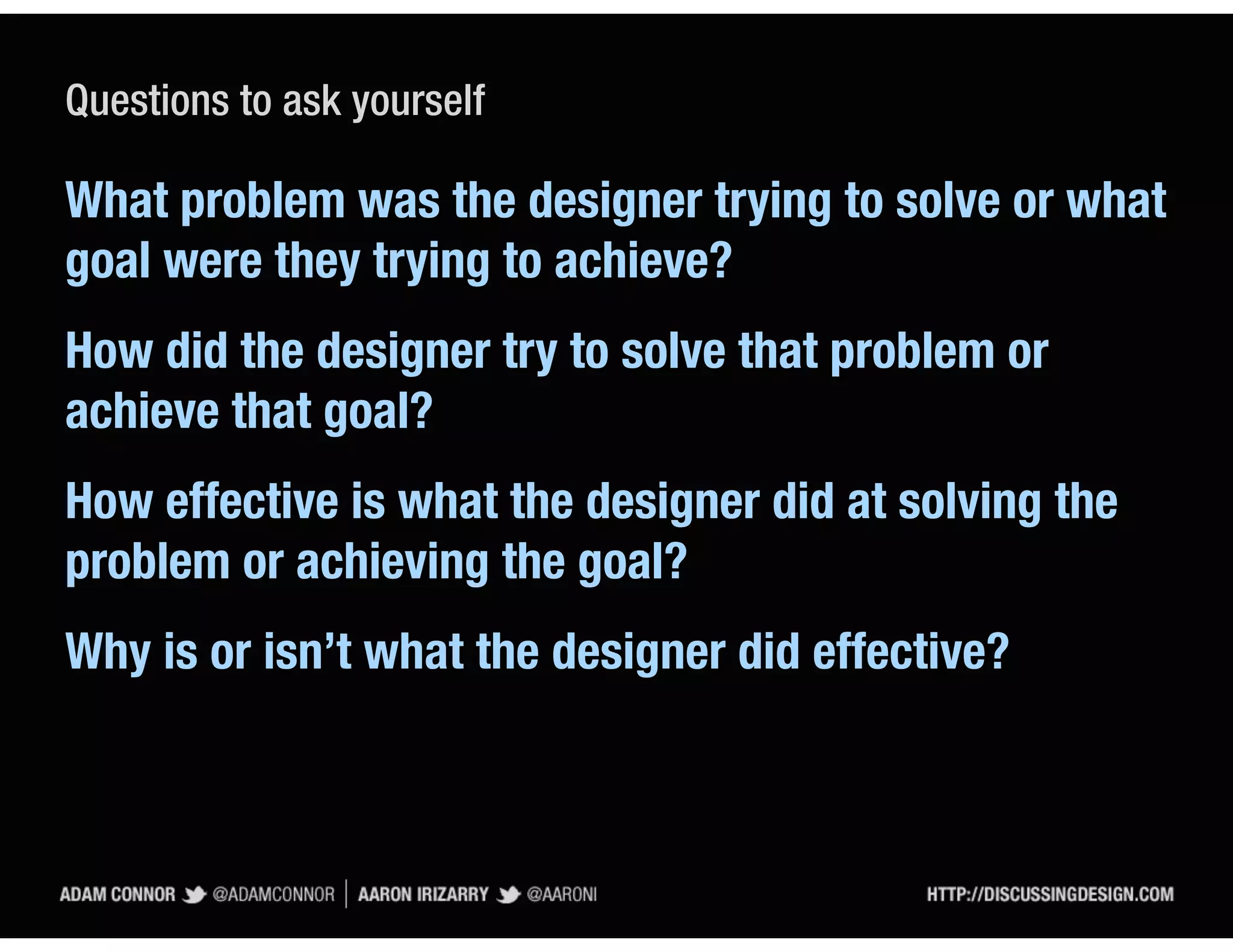 Questions to ask yourself

What problem was the designer trying to solve or what
goal were they trying to achieve?
How did the designer try to solve that problem or
achieve that goal?
How effective is what the designer did at solving the
problem or achieving the goal?
Why is or isn’t what the designer did effective?
 