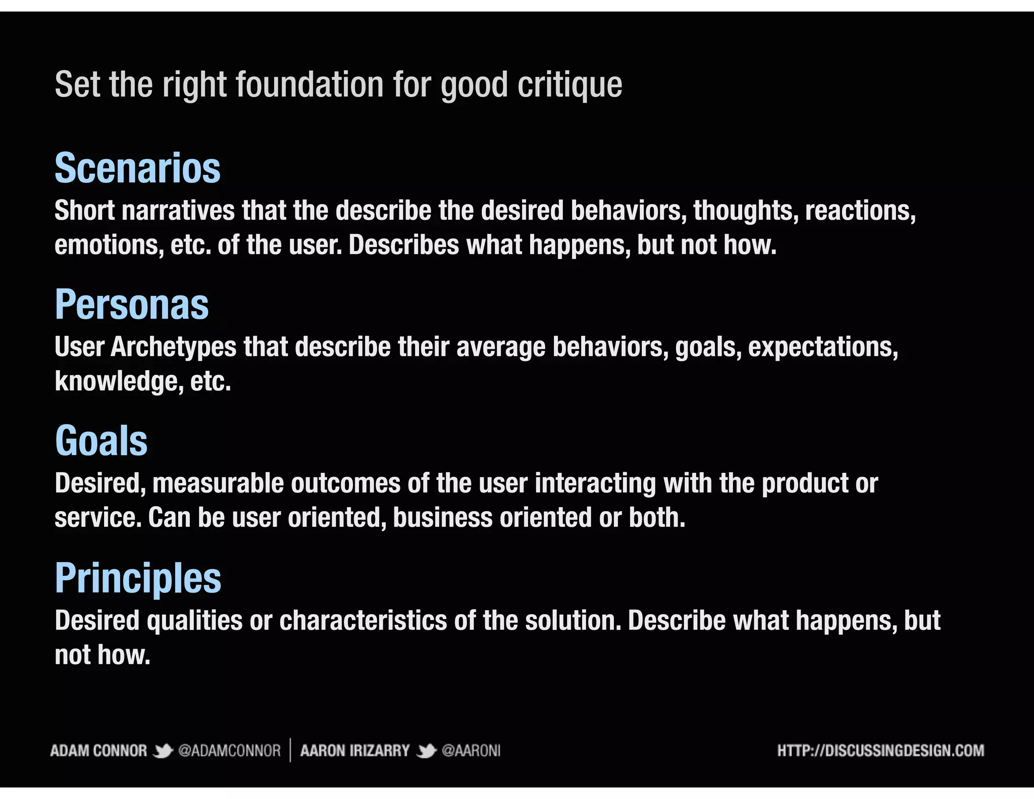 Set the right foundation for good critique

Scenarios
Short narratives that the describe the desired behaviors, thoughts, reactions,
emotions, etc. of the user. Describes what happens, but not how.

Personas
User Archetypes that describe their average behaviors, goals, expectations,
knowledge, etc.

Goals
Desired, measurable outcomes of the user interacting with the product or
service. Can be user oriented, business oriented or both.

Principles
Desired qualities or characteristics of the solution. Describe what happens, but
not how.
 