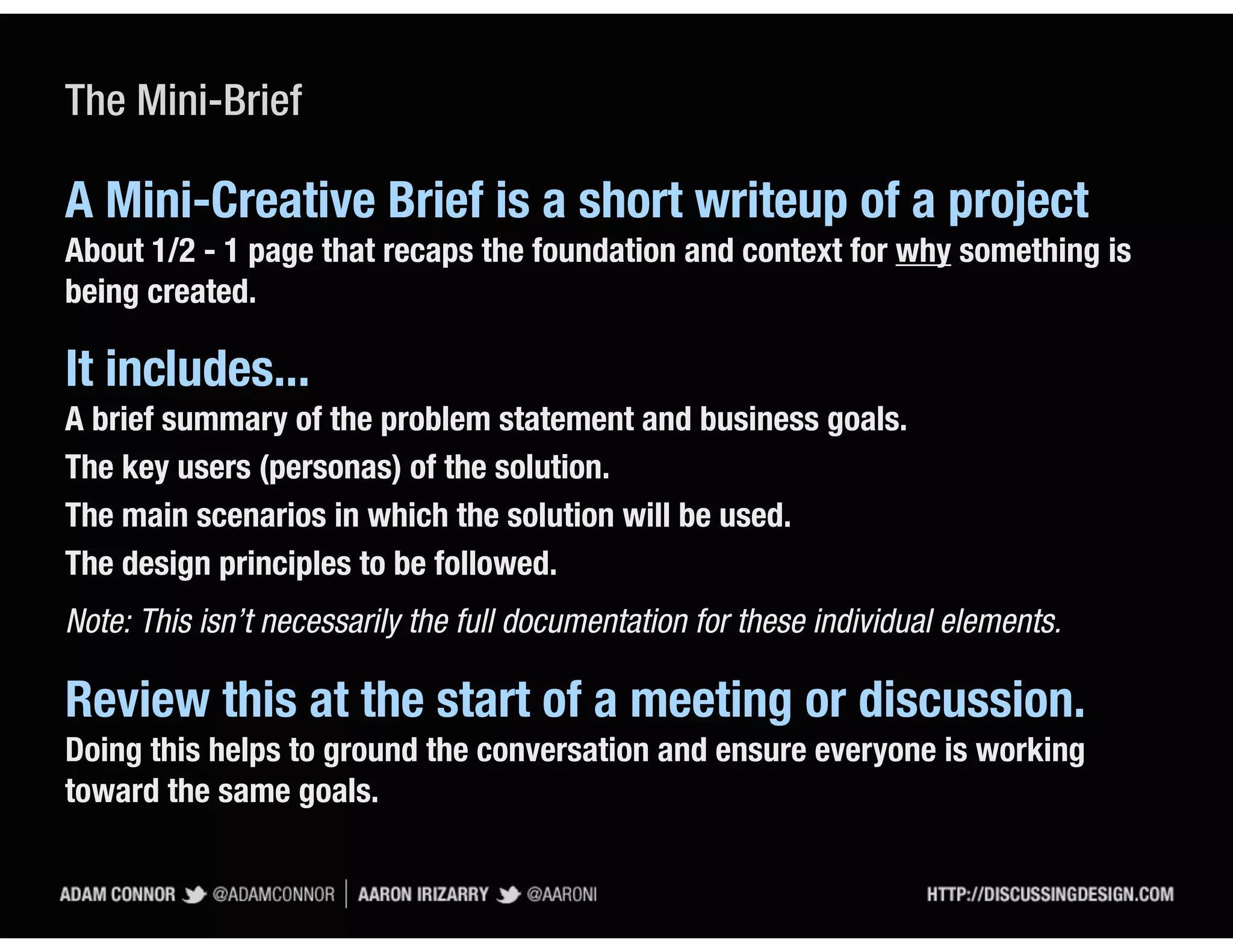 The Mini-Brief

A Mini-Creative Brief is a short writeup of a project
About 1/2 - 1 page that recaps the foundation and context for why something is
being created.

It includes...
A brief summary of the problem statement and business goals.
The key users (personas) of the solution.
The main scenarios in which the solution will be used.
The design principles to be followed.
Note: This isn’t necessarily the full documentation for these individual elements.

Review this at the start of a meeting or discussion.
Doing this helps to ground the conversation and ensure everyone is working
toward the same goals.
 