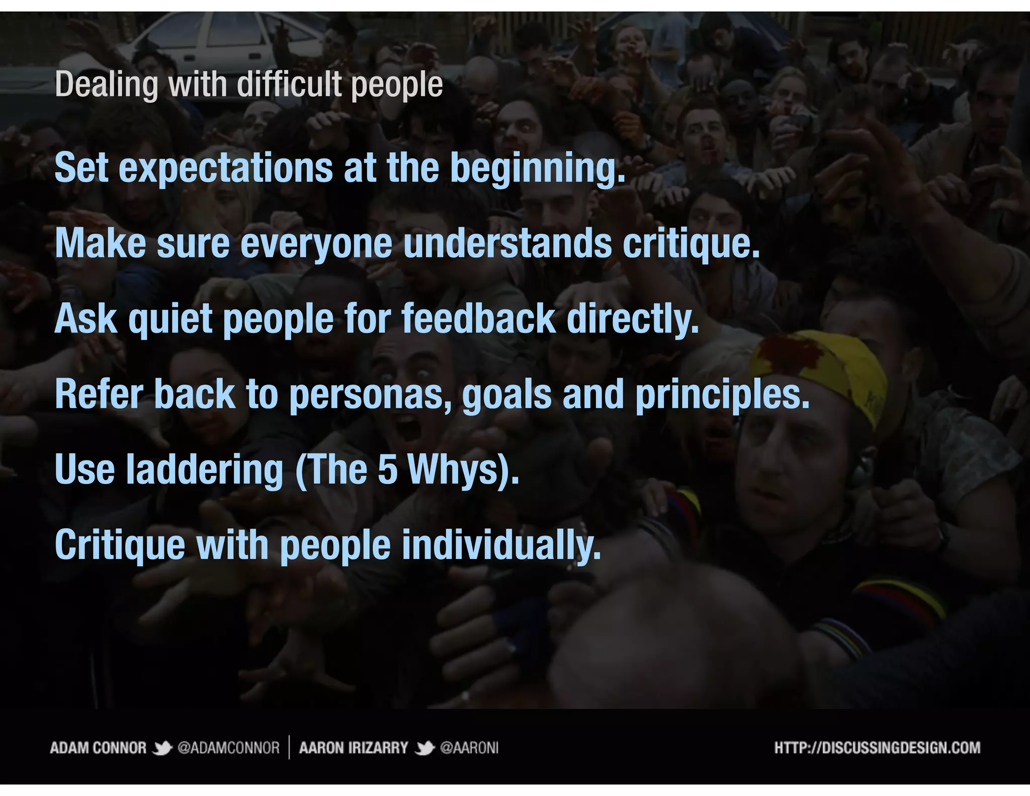 Dealing with difficult people

Set expectations at the beginning.
Make sure everyone understands critique.
Ask quiet people for feedback directly.
Refer back to personas, goals and principles.
Use laddering (The 5 Whys).
Critique with people individually.
 