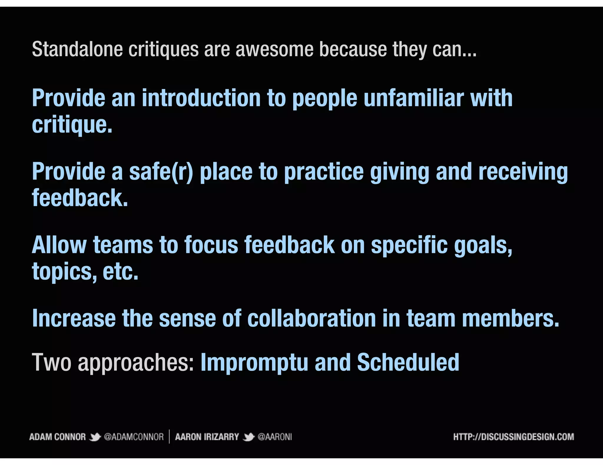 Standalone critiques are awesome because they can...

Provide an introduction to people unfamiliar with
critique.
Provide a safe(r) place to practice giving and receiving
feedback.
Allow teams to focus feedback on speciﬁc goals,
topics, etc.
Increase the sense of collaboration in team members.
Two approaches: Impromptu and Scheduled
 