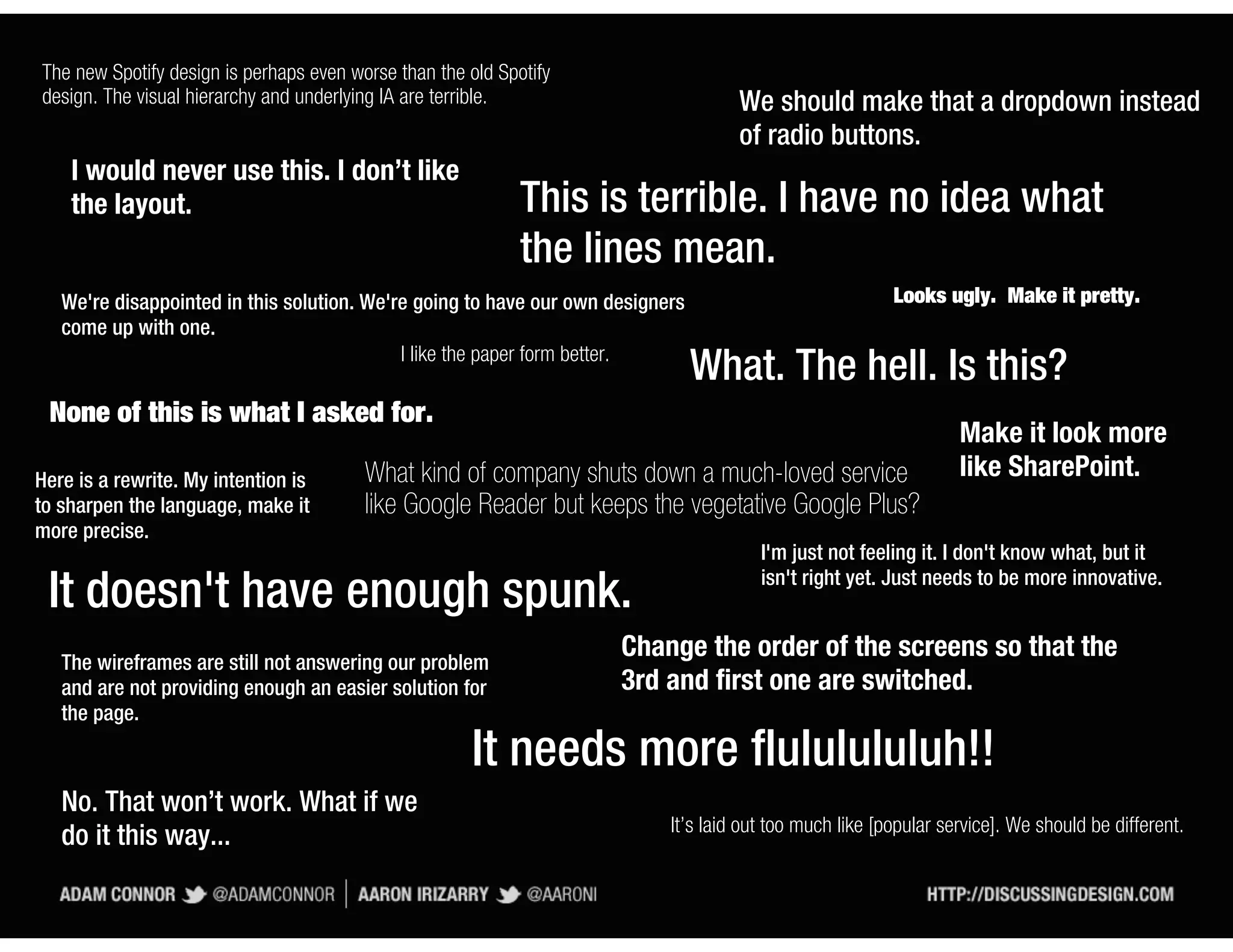 The new Spotify design is perhaps even worse than the old Spotify
design. The visual hierarchy and underlying IA are terrible.                        We should make that a dropdown instead
                                                                                    of radio buttons.
    I would never use this. I don’t like
    the layout.                                              This is terrible. I have no idea what
                                                             the lines mean.
   We're disappointed in this solution. We're going to have our own designers                            Looks ugly. Make it pretty.
   come up with one.
                                            I like the paper form better.
                                                                                What. The hell. Is this?
 None of this is what I asked for.
                                                                                                                  Make it look more
Here is a rewrite. My intention is       What kind of company shuts down a much-loved service                     like SharePoint.
to sharpen the language, make it         like Google Reader but keeps the vegetative Google Plus?
more precise.
                                                                                       I'm just not feeling it. I don't know what, but it
                                                                                       isn't right yet. Just needs to be more innovative.
 It doesn't have enough spunk.
   The wireframes are still not answering our problem
                                                                     Change the order of the screens so that the
   and are not providing enough an easier solution for               3rd and first one are switched.
   the page.

                                                      It needs more flululululuh!!
   No. That won’t work. What if we
                                                                           It’s laid out too much like [popular service]. We should be different.
   do it this way...
 