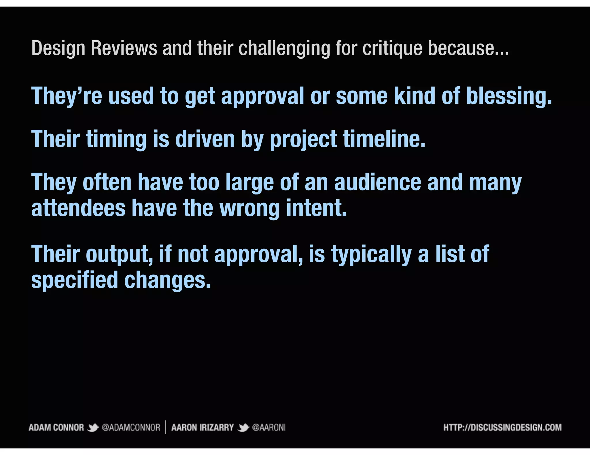 Design Reviews and their challenging for critique because...

They’re used to get approval or some kind of blessing.
Their timing is driven by project timeline.
They often have too large of an audience and many
attendees have the wrong intent.
Their output, if not approval, is typically a list of
speciﬁed changes.
 