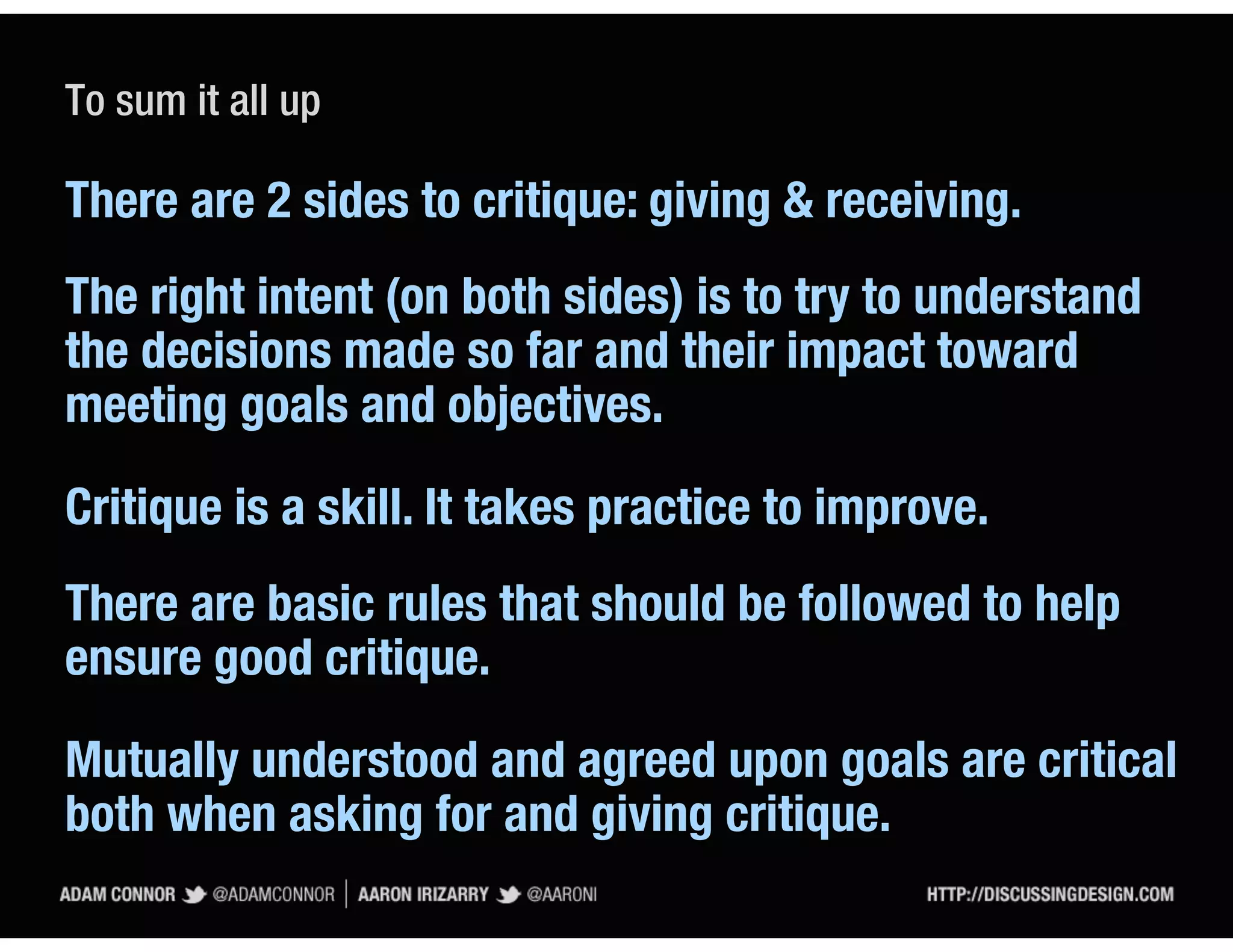 To sum it all up

There are 2 sides to critique: giving & receiving.
The right intent (on both sides) is to try to understand
the decisions made so far and their impact toward
meeting goals and objectives.

Critique is a skill. It takes practice to improve.
There are basic rules that should be followed to help
ensure good critique.

Mutually understood and agreed upon goals are critical
both when asking for and giving critique.
 