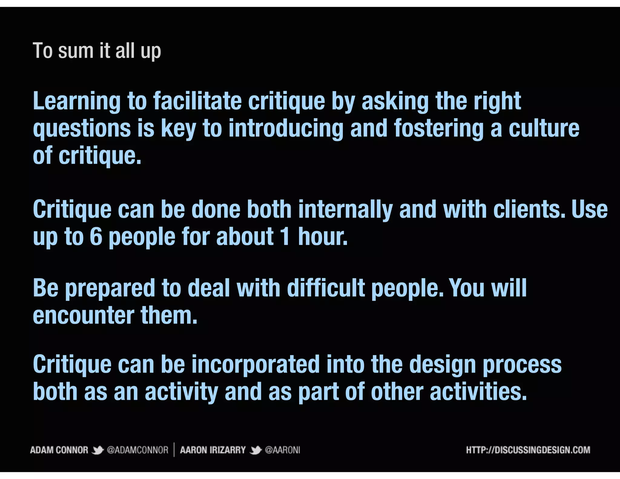 To sum it all up

Learning to facilitate critique by asking the right
questions is key to introducing and fostering a culture
of critique.

Critique can be done both internally and with clients. Use
up to 6 people for about 1 hour.

Be prepared to deal with difﬁcult people. You will
encounter them.
Critique can be incorporated into the design process
both as an activity and as part of other activities.
 