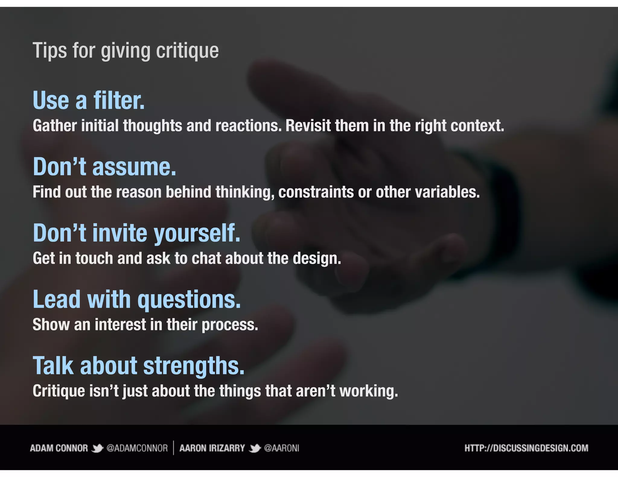 Tips for giving critique

Use a ﬁlter.
Gather initial thoughts and reactions. Revisit them in the right context.

Don’t assume.
Find out the reason behind thinking, constraints or other variables.

Don’t invite yourself.
Get in touch and ask to chat about the design.

Lead with questions.
Show an interest in their process.

Talk about strengths.
Critique isn’t just about the things that aren’t working.
 