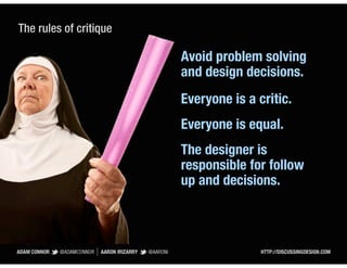 The rules of critique

                        Avoid problem solving
                        and design decisions.
                        Everyone is a critic.
                        Everyone is equal.
                        The designer is
                        responsible for follow
                        up and decisions.
 