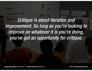 Critique is about iteration and
improvement. So long as you’re looking to
  improve on whatever it is you’re doing,
   you’ve got an opportunity for critique.
 