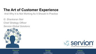 Discover
Customer
expectations
Design
Compelling
interaction strategies
Deliver
The experience
your brand promises
CUSTOMER INTERACTION MANAGEMENT SPECIALISTS
The Art of Customer Experience
G. Shankaran Nair
Chief Strategy Officer
Servion Global Solutions
And Why It Is Not Working As It Should In Practice
 