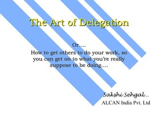 The Art of Delegation

                Or….
How to get others to do your work, so
 you can get on to what you’re really
       suppose to be doing….




                           Sakshi Sehgal…
                           ALCAN India Pvt. Ltd
 